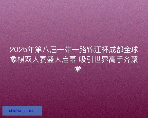 2025年第八届一带一路锦江杯成都全球象棋双人赛盛大启幕 吸引世界高手齐聚一堂