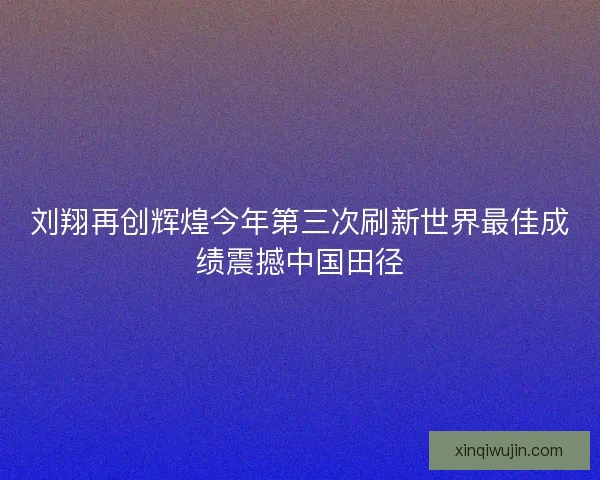 刘翔再创辉煌今年第三次刷新世界最佳成绩震撼中国田径