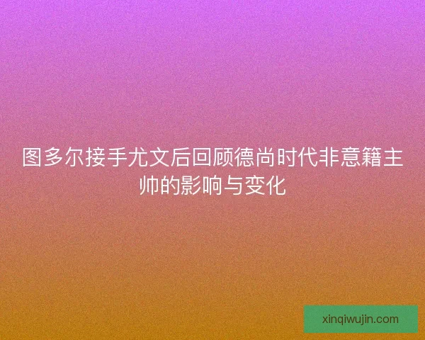 图多尔接手尤文后回顾德尚时代非意籍主帅的影响与变化